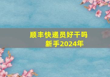 顺丰快递员好干吗 新手2024年